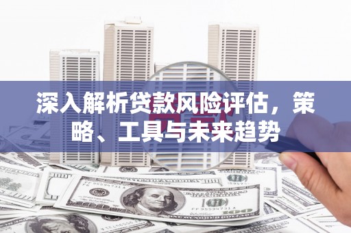 盂县深入解析贷款风险评估，策略、工具与未来趋势