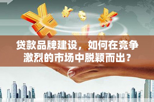 福建贷款品牌建设，如何在竞争激烈的市场中脱颖而出？